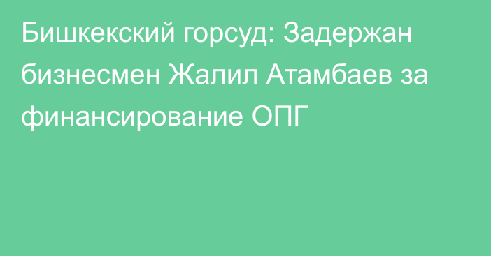 Бишкекский горсуд: Задержан бизнесмен Жалил Атамбаев за финансирование ОПГ