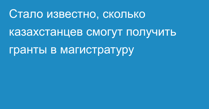 Стало известно, сколько казахстанцев смогут получить гранты в магистратуру