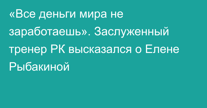 «Все деньги мира не заработаешь». Заслуженный тренер РК высказался о Елене Рыбакиной