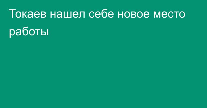 Токаев нашел себе новое место работы