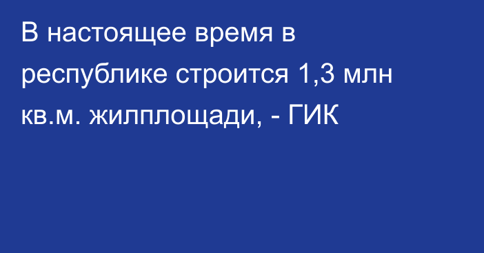 В настоящее время в республике строится 1,3 млн кв.м. жилплощади, - ГИК