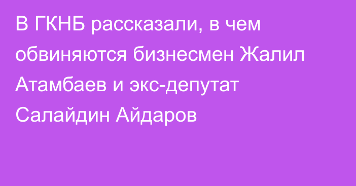 В ГКНБ рассказали, в чем обвиняются бизнесмен Жалил Атамбаев и экс-депутат Салайдин Айдаров