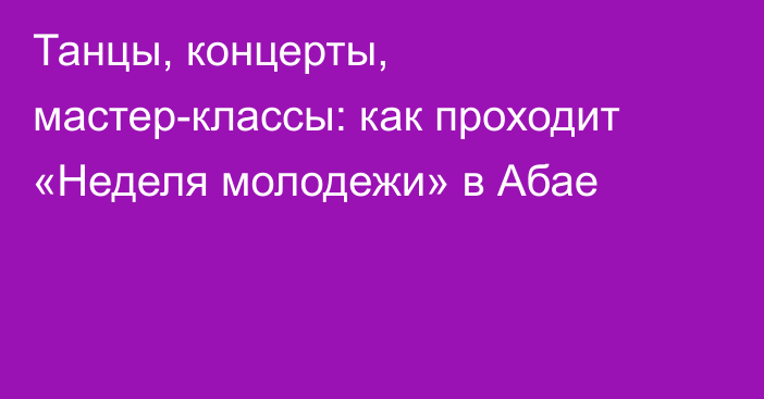 Танцы, концерты, мастер-классы: как проходит «Неделя молодежи» в Абае