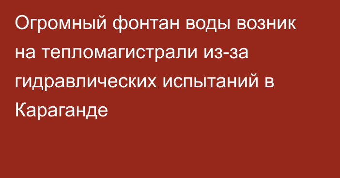 Огромный фонтан воды возник на тепломагистрали из-за гидравлических испытаний в Караганде