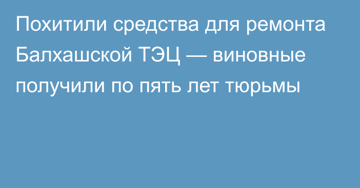 Похитили средства для ремонта Балхашской ТЭЦ — виновные получили по пять лет тюрьмы