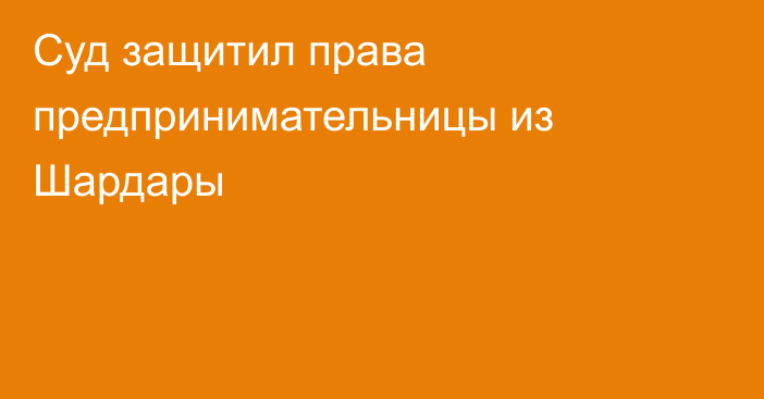 Суд защитил права предпринимательницы из Шардары