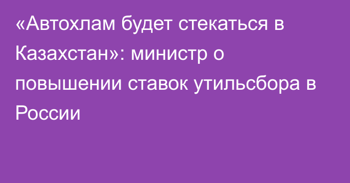 «Автохлам будет стекаться в Казахстан»: министр о повышении ставок утильсбора в России