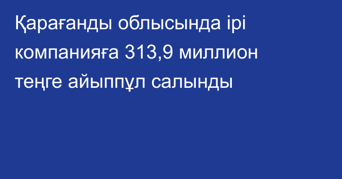 Қарағанды облысында ірі компанияға 313,9 миллион теңге айыппұл салынды