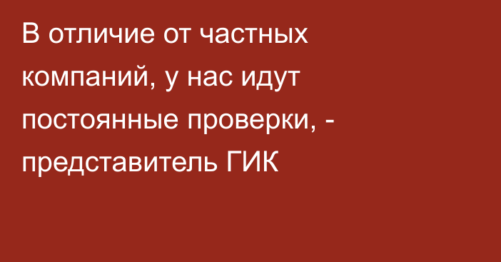 В отличие от частных компаний, у нас идут постоянные проверки, - представитель ГИК