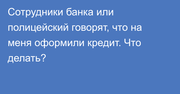 Сотрудники банка или полицейский говорят, что на меня оформили кредит. Что делать?