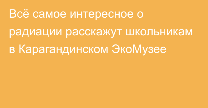 Всё самое интересное о радиации расскажут школьникам в Карагандинском ЭкоМузее