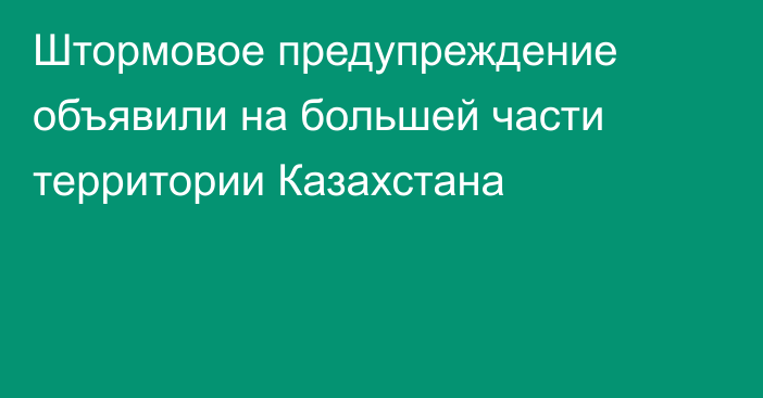 Штормовое предупреждение объявили на большей части территории Казахстана