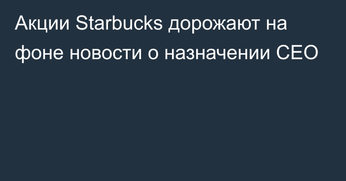 Акции Starbucks дорожают на фоне новости о назначении CEO