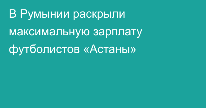 В Румынии раскрыли максимальную зарплату футболистов «Астаны»