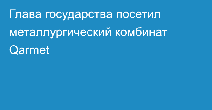 Глава государства посетил металлургический комбинат Qarmet