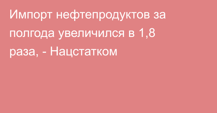 Импорт нефтепродуктов за полгода увеличился в 1,8 раза, - Нацстатком