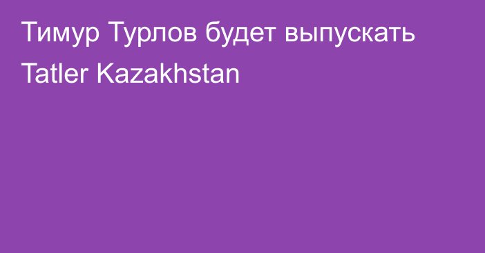 Тимур Турлов будет выпускать Tatler Kazakhstan