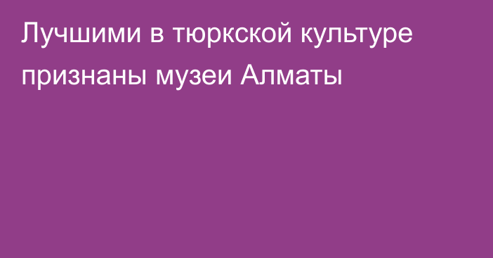 Лучшими в тюркской культуре признаны музеи Алматы