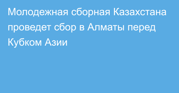 Молодежная сборная Казахстана проведет сбор в Алматы перед Кубком Азии