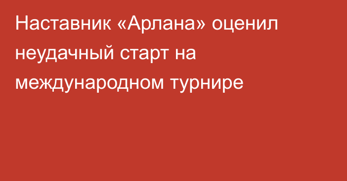 Наставник «Арлана» оценил неудачный старт на международном турнире