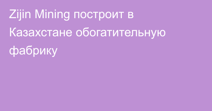 Zijin Mining построит в Казахстане обогатительную фабрику