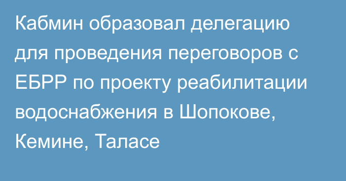 Кабмин образовал делегацию для проведения переговоров с ЕБРР по проекту реабилитации  водоснабжения в Шопокове, Кемине, Таласе