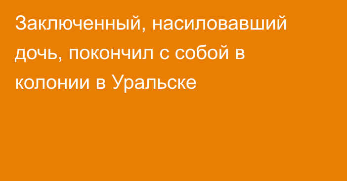 Заключенный, насиловавший дочь, покончил с собой в колонии в Уральске