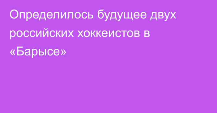 Определилось будущее двух российских хоккеистов в «Барысе»