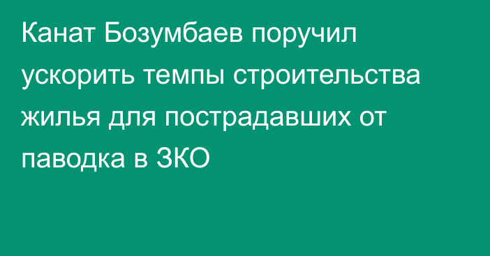 Канат Бозумбаев поручил ускорить темпы строительства жилья для пострадавших от паводка в ЗКО