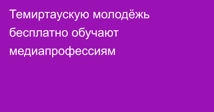 Темиртаускую молодёжь бесплатно обучают медиапрофессиям