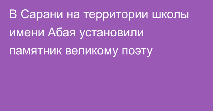 В Сарани на территории школы имени Абая установили памятник великому поэту