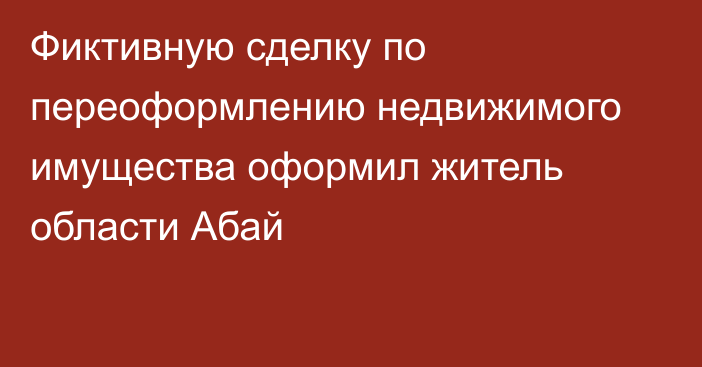 Фиктивную сделку по переоформлению недвижимого имущества оформил житель области Абай