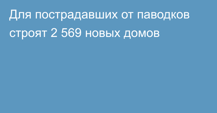 Для пострадавших от паводков строят 2 569 новых домов