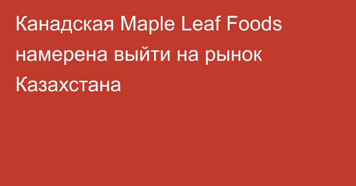 Канадская Maple Leaf Foods намерена выйти на рынок Казахстана