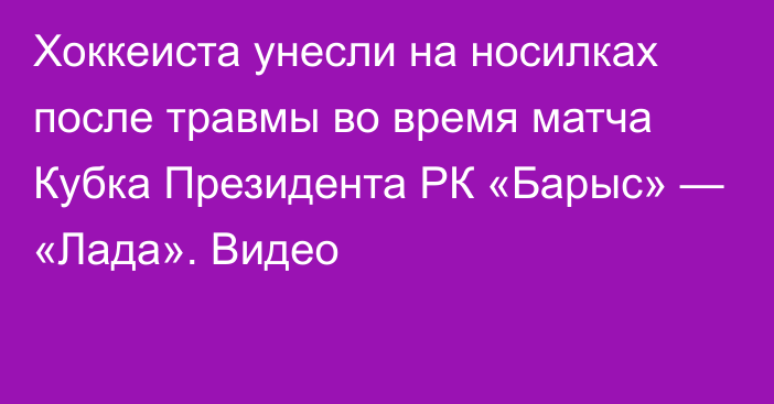 Хоккеиста унесли на носилках после травмы во время матча Кубка Президента РК «Барыс» — «Лада». Видео