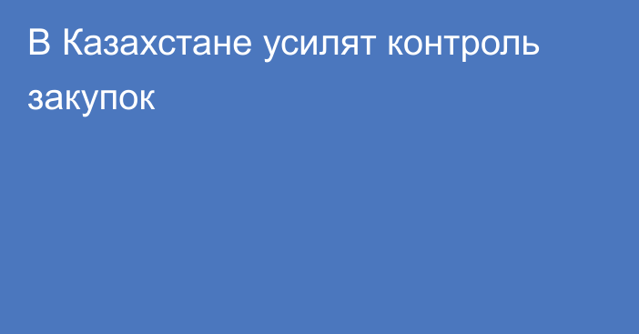 В Казахстане усилят контроль закупок