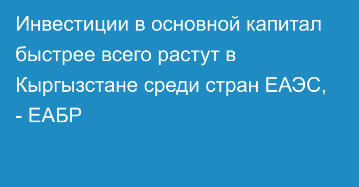 Инвестиции в основной капитал быстрее всего растут в Кыргызстане среди стран ЕАЭС, - ЕАБР