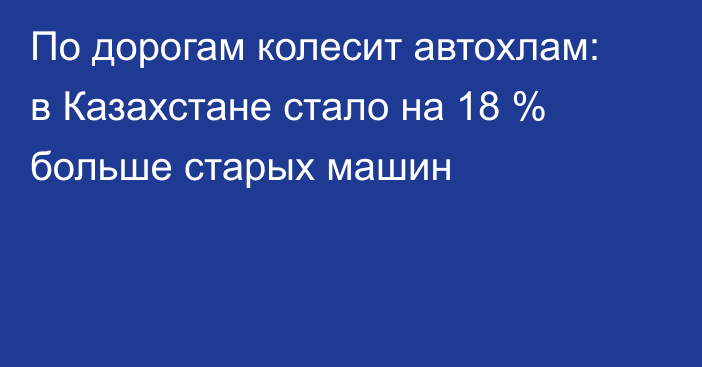 По дорогам колесит автохлам: в Казахстане стало на 18 % больше старых машин