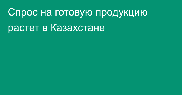 Спрос на готовую продукцию растет в Казахстане