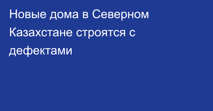 Новые дома в Северном Казахстане строятся с дефектами