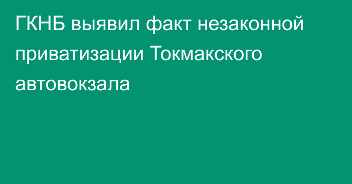 ГКНБ выявил факт незаконной приватизации Токмакского автовокзала