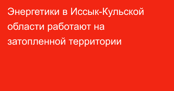 Энергетики в Иссык-Кульской области работают на затопленной территории