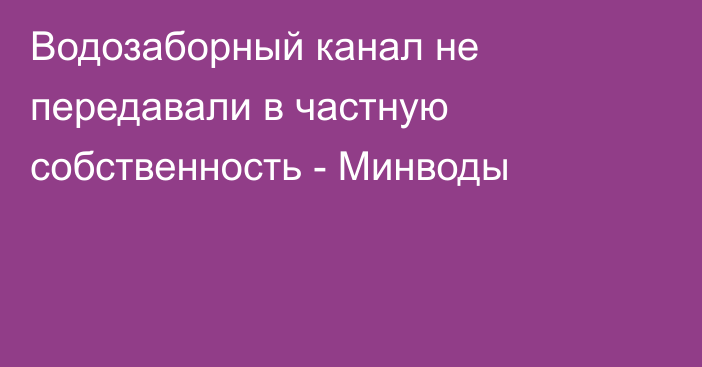 Водозаборный канал не передавали в частную собственность - Минводы