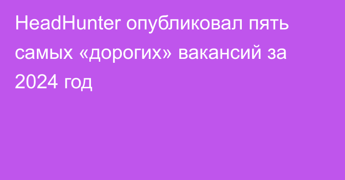 HeadHunter опубликовал пять самых «дорогих» вакансий за 2024 год