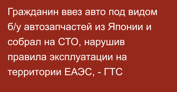 Гражданин ввез авто под видом б/у автозапчастей из Японии и собрал на СТО, нарушив правила эксплуатации на территории ЕАЭС, - ГТС