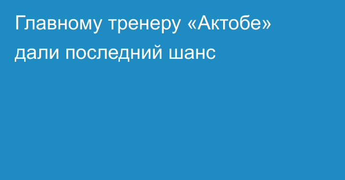 Главному тренеру «Актобе» дали последний шанс