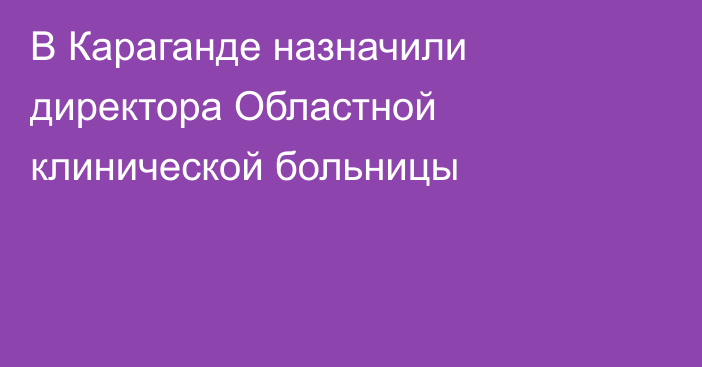 В Караганде назначили директора Областной клинической больницы