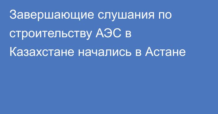 Завершающие слушания по строительству АЭС в Казахстане начались в Астане