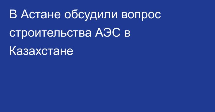 В Астане обсудили вопрос строительства АЭС в Казахстане