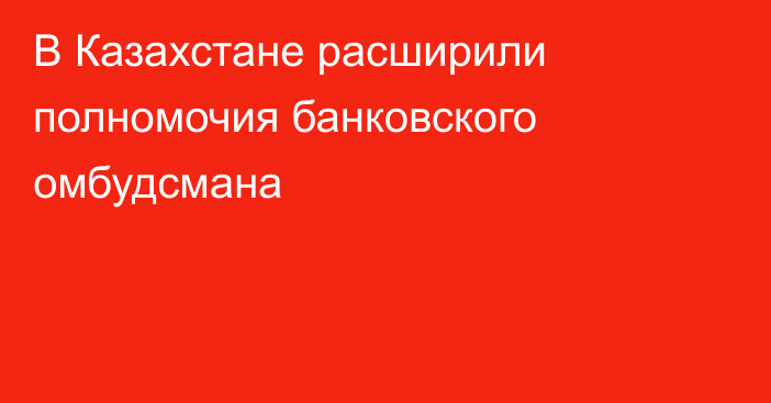 В Казахстане расширили полномочия банковского омбудсмана